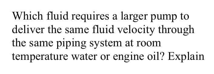 Which fluid requires a larger pump to
deliver the same fluid velocity through
the same piping system at room
temperature water or engine oil? Explain