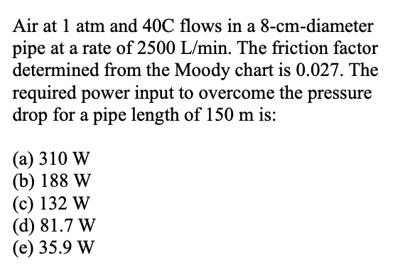 Air at 1 atm and 40C flows in a 8-cm-diameter
pipe at a rate of 2500 L/min. The friction factor
determined from the Moody chart is 0.027. The
required power input to overcome the pressure
drop for a pipe length of 150 m is:
(a) 310 W
(b) 188 W
(c) 132 W
(d) 81.7 W
(e) 35.9 W