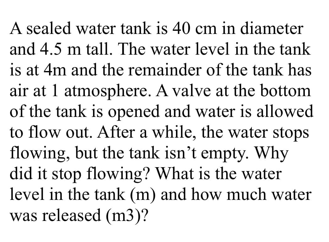 A sealed water tank is 40 cm in diameter
and 4.5 m tall. The water level in the tank
is at 4m and the remainder of the tank has
air at 1 atmosphere. A valve at the bottom
of the tank is opened and water is allowed
to flow out. After a while, the water stops
flowing, but the tank isn't empty. Why
did it stop flowing? What is the water
level in the tank (m) and how much water
was released (m3)?