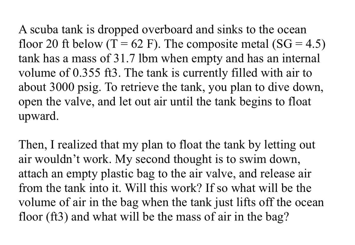 A scuba tank is dropped overboard and sinks to the ocean
floor 20 ft below (T = 62 F). The composite metal (SG = 4.5)
tank has a mass of 31.7 lbm when empty and has an internal
volume of 0.355 ft3. The tank is currently filled with air to
about 3000 psig. To retrieve the tank, you plan to dive down,
open the valve, and let out air until the tank begins to float
upward.
Then, I realized that my plan to float the tank by letting out
air wouldn't work. My second thought is to swim down,
attach an empty plastic bag to the air valve, and release air
from the tank into it. Will this work? If so what will be the
volume of air in the bag when the tank just lifts off the ocean
floor (ft3) and what will be the mass of air in the bag?
