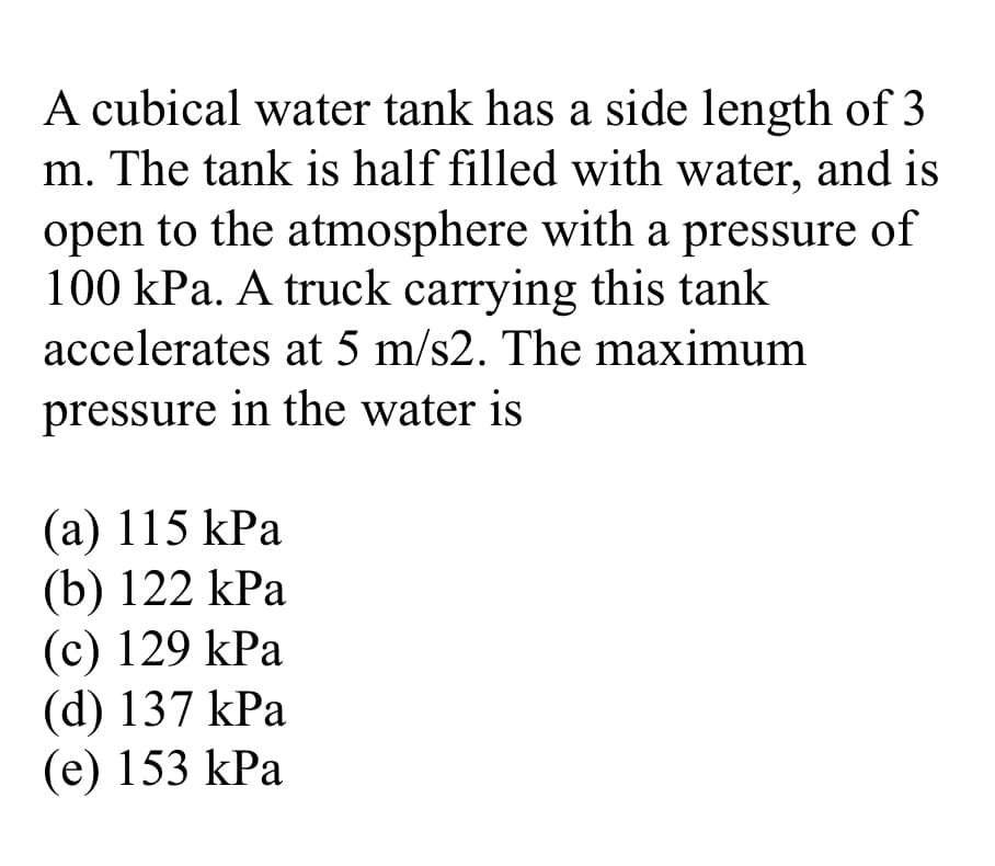 A cubical water tank has a side length of 3
m. The tank is half filled with water, and is
open to the atmosphere with a pressure of
100 kPa. A truck carrying this tank
accelerates at 5 m/s2. The maximum
pressure in the water is
(a) 115 kPa
(b) 122 kPa
(c) 129 kPa
(d) 137 kPa
(e) 153 kPa