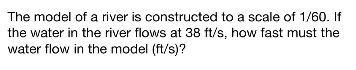 The model of a river is constructed to a scale of 1/60. If
the water in the river flows at 38 ft/s, how fast must the
water flow in the model (ft/s)?