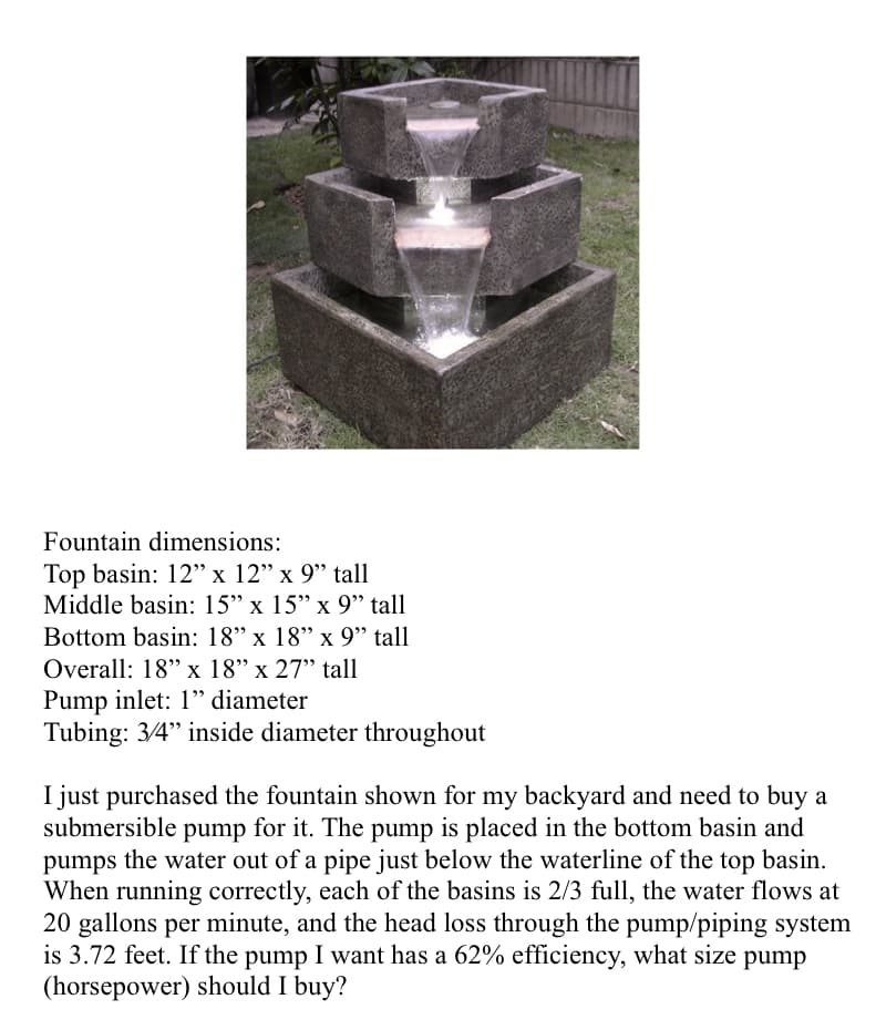 Fountain dimensions:
Top basin: 12" x 12" x 9" tall
Middle basin: 15" x 15" x 9" tall
Bottom basin: 18" x 18" x 9" tall
Overall: 18" x 18" x 27" tall
Pump inlet: 1" diameter
Tubing: 3/4" inside diameter throughout
I just purchased the fountain shown for my backyard and need to buy a
submersible pump for it. The pump is placed in the bottom basin and
pumps the water out of a pipe just below the waterline of the top basin.
When running correctly, each of the basins is 2/3 full, the water flows at
20 gallons per minute, and the head loss through the pump/piping system
is 3.72 feet. If the pump I want has a 62% efficiency, what size pump
(horsepower) should I buy?