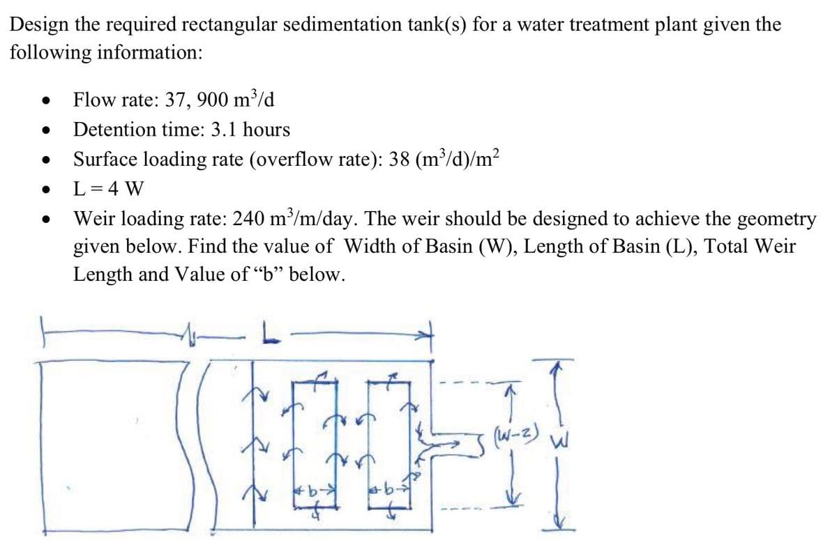 Design the required rectangular sedimentation tank(s) for a water treatment plant given the
following information:
•
.
Flow rate: 37, 900 m³/d
Detention time: 3.1 hours
Surface loading rate (overflow rate): 38 (m³/d)/m²
L = 4 W
Weir loading rate: 240 m³/m/day. The weir should be designed to achieve the geometry
given below. Find the value of Width of Basin (W), Length of Basin (L), Total Weir
Length and Value of "b" below.
(W-2)
00-1