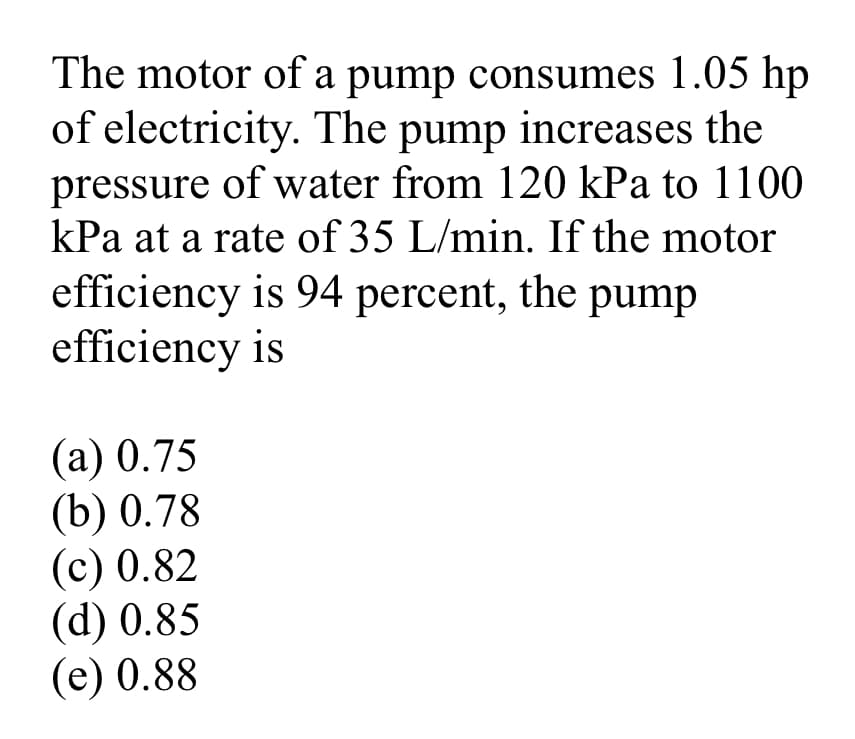 The motor of a pump consumes 1.05 hp
of electricity. The pump increases the
pressure of water from 120 kPa to 1100
kPa at a rate of 35 L/min. If the motor
efficiency is 94 percent, the pump
efficiency is
(a) 0.75
(b) 0.78
(c) 0.82
(d) 0.85
(e) 0.88