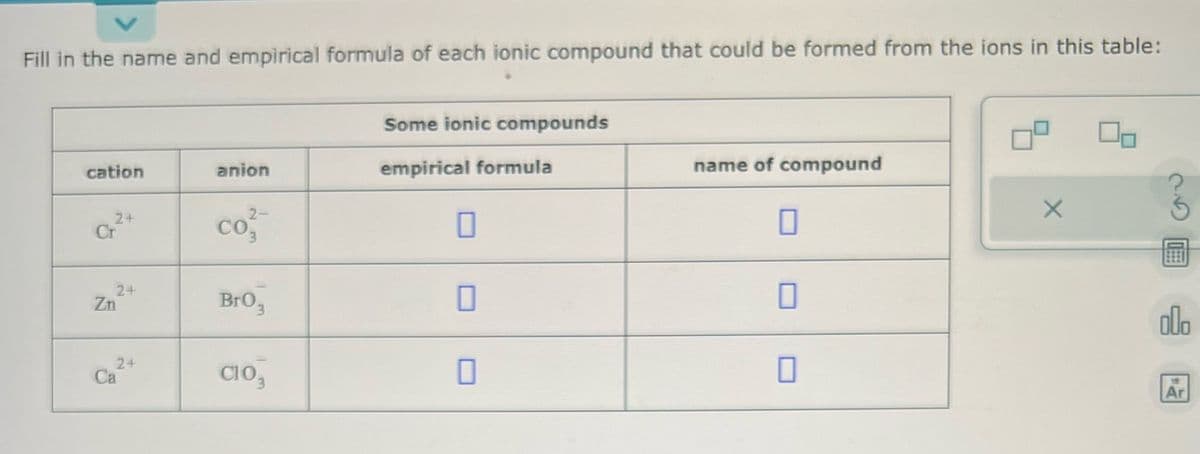 Fill in the name and empirical formula of each ionic compound that could be formed from the ions in this table:
cation
24
Cr
2+
Zn
24
Ca
anion
2-
co²
Br03
C103
Some ionic compounds
empirical formula
0
0
name of compound
0
X
olo
19
Ar