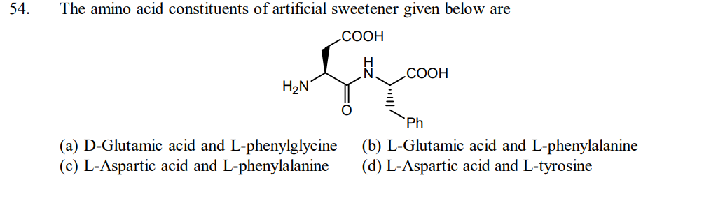 54.
The amino acid constituents of artificial sweetener given below are
COOH
H₂N
(a) D-Glutamic acid and L-phenylglycine
(c) L-Aspartic acid and L-phenylalanine
COOH
Ph
(b) L-Glutamic acid and L-phenylalanine
(d) L-Aspartic acid and L-tyrosine