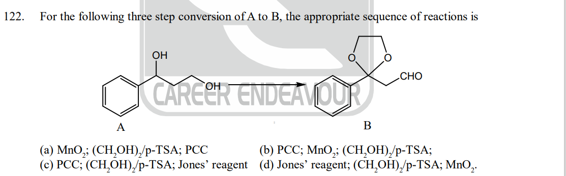 122.
For the following three step conversion of A to B, the appropriate sequence of reactions is
A
OH
CAREER ENDEAVOUR
B
CHO
(a) MnO₂; (CH₂OH),/p-TSA; PCC
(b) PCC; MnO₂; (CH₂OH)₂/p-TSA;
(c) PCC; (CH₂OH)₂/p-TSA; Jones' reagent (d) Jones' reagent; (CH₂OH)₂/p-TSA; MnO₂.