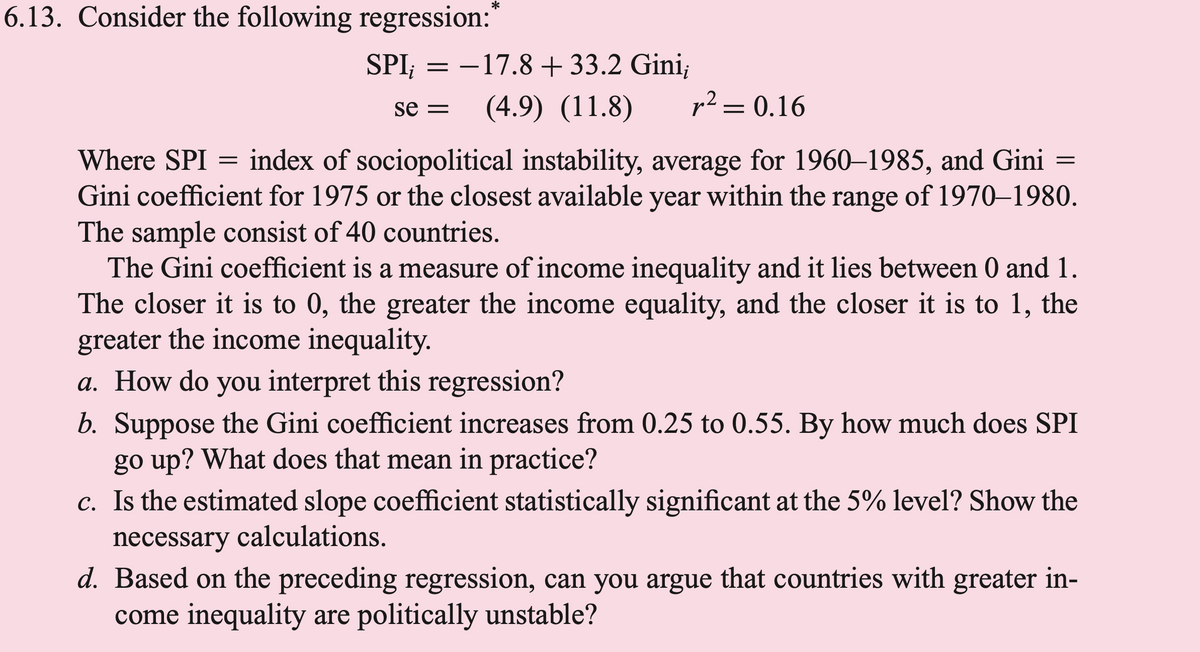 6.13. Consider the following regression:*
SPI;
=
=
-17.8 +33.2 Gini;
r² = 0.16
Where SPI
index of sociopolitical instability, average for 1960-1985, and Gini
Gini coefficient for 1975 or the closest available year within the range of 1970-1980.
The sample consist of 40 countries.
se= (4.9) (11.8)
=
The Gini coefficient is a measure of income inequality and it lies between 0 and 1.
The closer it is to 0, the greater the income equality, and the closer it is to 1, the
greater the income inequality.
a. How do you interpret this regression?
b. Suppose the Gini coefficient increases from 0.25 to 0.55. By how much does SPI
go up? What does that mean in practice?
c. Is the estimated slope coefficient statistically significant at the 5% level? Show the
necessary calculations.
d. Based on the preceding regression, can you argue that countries with greater in-
come inequality are politically unstable?