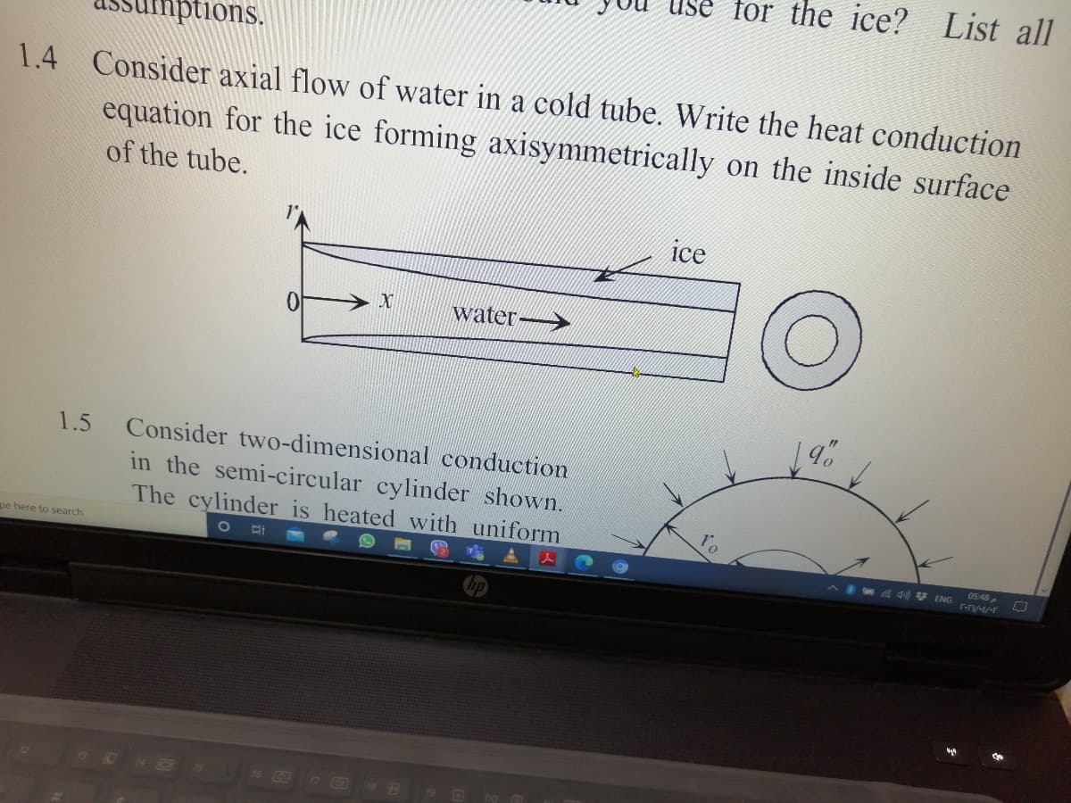 Use for the ice? List all
sumptions.
1.4
Consider axial flow of water in a cold tube. Write the heat conduction
equation for the ice forming axisymmetrically on the inside surface
of the tube.
ice
water
1.5
Consider two-dimensional conduction
in the semi-circular cylinder shown.
The cylinder is heated with uniform
pe here to search
05:48
A qu) * ENG r-ny-E/-F
hp

