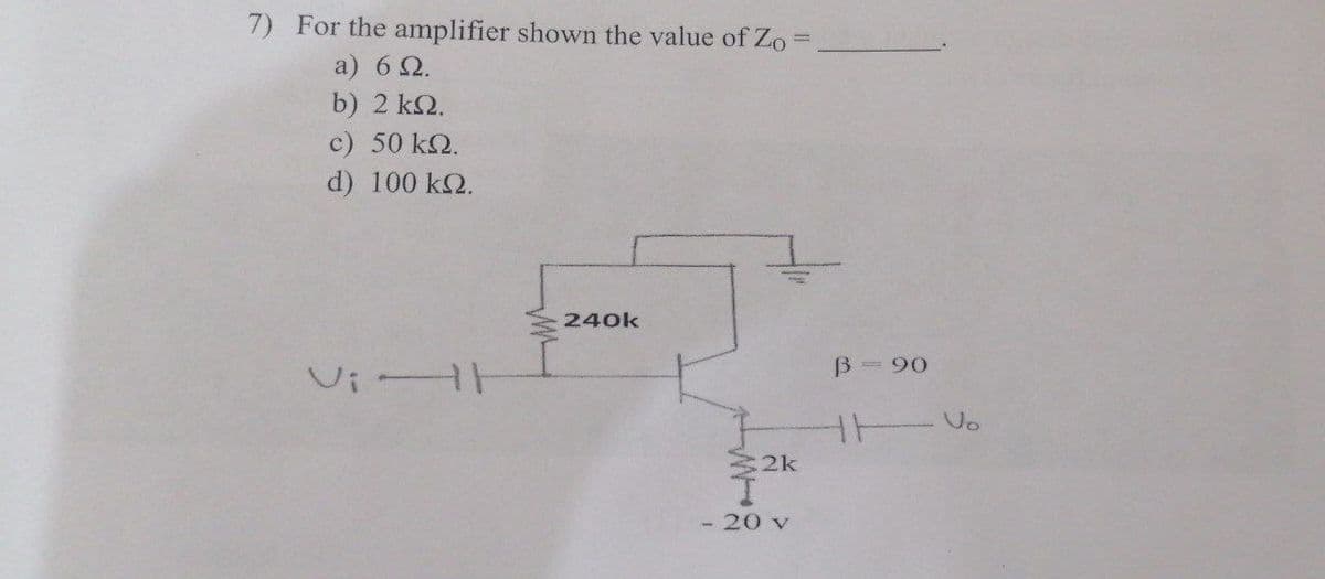 7) For the amplifier shown the value of Zo
a) 6Ω.
b) 2 ΚΩ.
c) 50 ΚΩ.
d) 100 ks.
Vi H
240k
2k
- 20 v
B 90
H
Vo