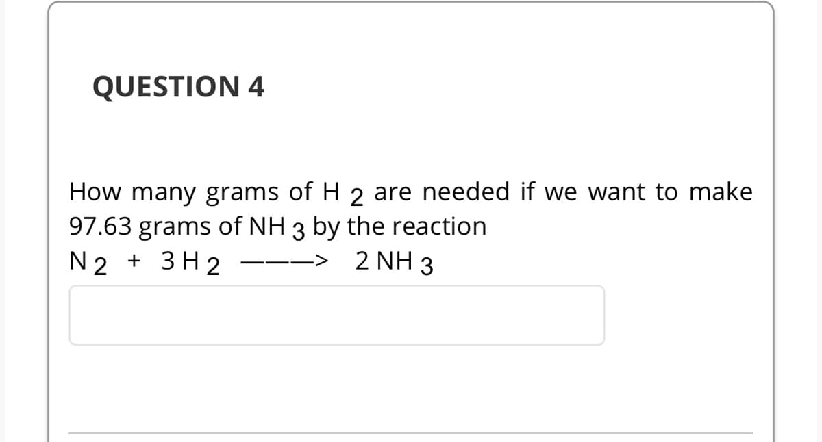 QUESTION 4
How many grams of H 2 are needed if we want to make
97.63 grams of NH 3 by the reaction
N2 + 3H2
2 NH 3
