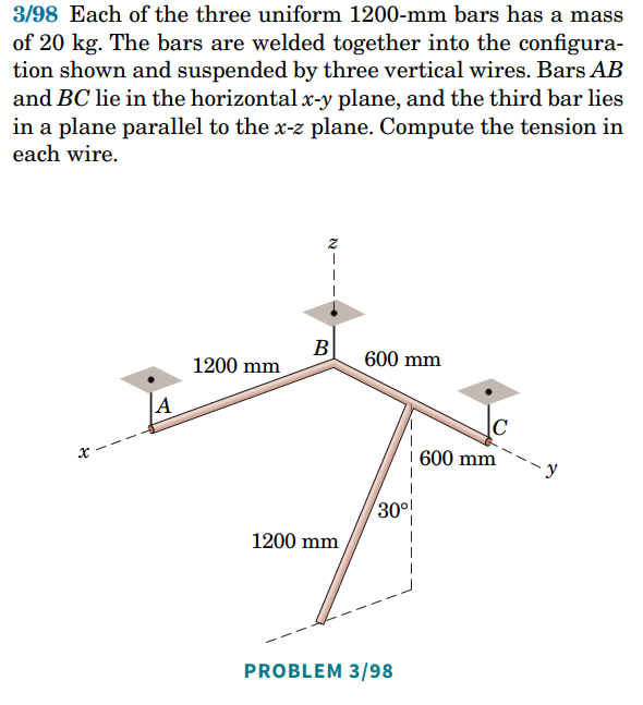 3/98 Each of the three uniform 1200-mm bars has a mass
of 20 kg. The bars are welded together into the configura-
tion shown and suspended by three vertical wires. Bars AB
and BC lie in the horizontal x-y plane, and the third bar lies
in a plane parallel to the x-z plane. Compute the tension in
each wire.
B
600 mm
1200 mm
A
30⁰!
1200 mm
PROBLEM 3/98
600 mm
-y
