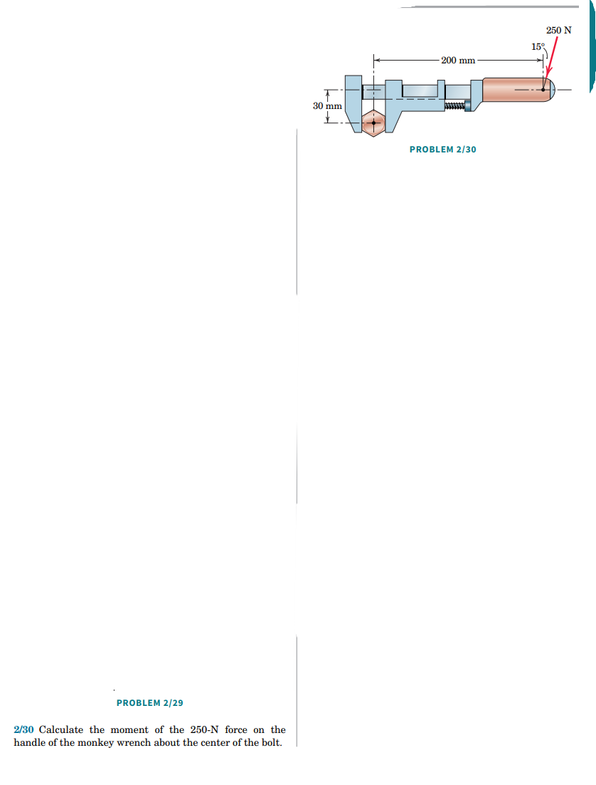 PROBLEM 2/29
2/30 Calculate the moment of the 250-N force on the
handle of the monkey wrench about the center of the bolt.
+
30 mm
-200 mm
AVEXION
PROBLEM 2/30
250 N
15°