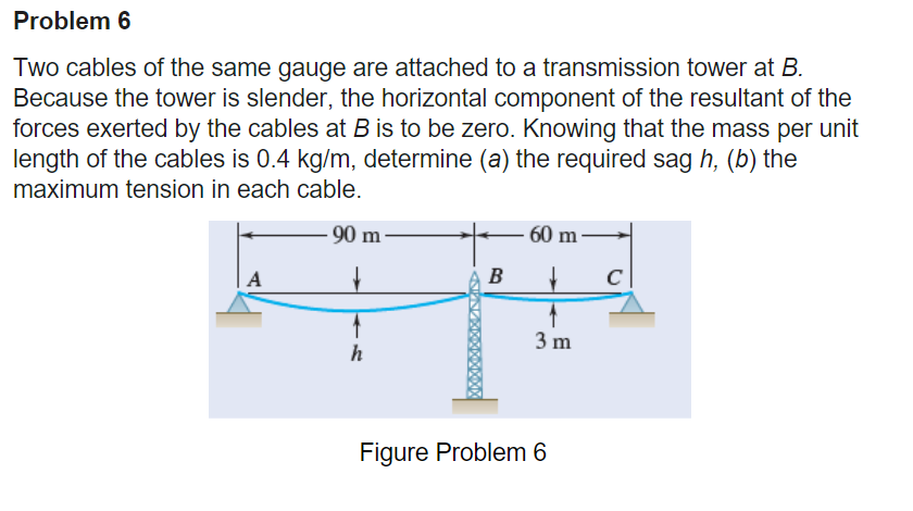 Problem 6
Two cables of the same gauge are attached to a transmission tower at B.
Because the tower is slender, the horizontal component of the resultant of the
forces exerted by the cables at B is to be zero. Knowing that the mass per unit
length of the cables is 0.4 kg/m, determine (a) the required sag h, (b) the
maximum tension in each cable.
-90 m-
A
h
B
60 m
→
3 m
Figure Problem 6
с