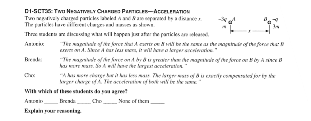 D1-SCT35: TWO NEGATIVELY CHARGED PARTICLES-ACCELERATION
Two negatively charged particles labeled A and B are separated by a distance x.
The particles have different charges and masses as shown.
Three students are discussing what will happen just after the particles are released.
Antonio:
Brenda:
Cho:
-3q
m
B
"The magnitude of the force that A exerts on B will be the same as the magnitude of the force that B
exerts on A. Since A has less mass, it will have a larger acceleration."
With which of these students do you agree?
Antonio
Brenda
Cho
Explain your reasoning.
3m
"The magnitude of the force on A by B is greater than the magnitude of the force on B by A since B
has more mass. So A will have the largest acceleration."
None of them
"A has more charge but it has less mass. The larger mass of B is exactly compensated for by the
larger charge of A. The acceleration of both will be the same."