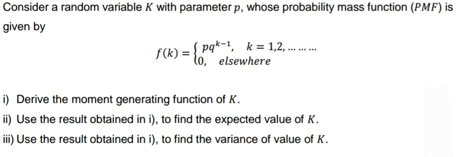 Consider a random variable K with parameter p, whose probability mass function (PMF) is
given by
f(k) = { pqk-¹, k = 1,2,..
(0, elsewhere
i) Derive the moment generating function of K.
ii) Use the result obtained in i), to find the expected value of K.
iii) Use the result obtained in i), to find the variance of value of K.