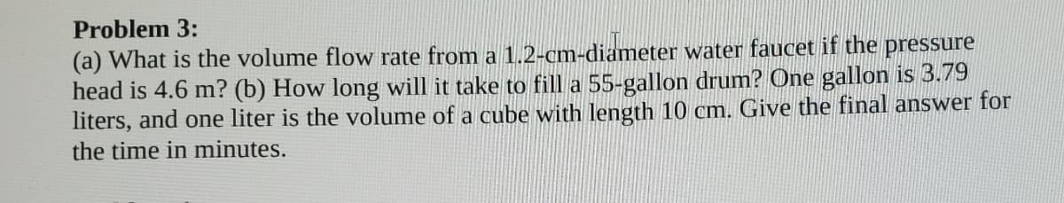 Problem 3:
(a) What is the volume flow rate from a 1.2-cm-diameter water faucet if the pressure
head is 4.6 m? (b) How long will it take to fill a 55-gallon drum? One gallon is 3.79
liters, and one liter is the volume of a cube with length 10 cm. Give the final answer for
the time in minutes.
