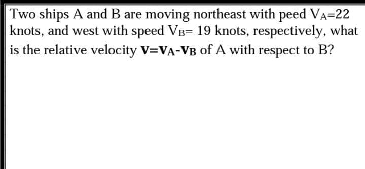 Two ships A and B are moving northeast with peed VA=22
knots, and west with speed VB= 19 knots, respectively, what
is the relative velocity V=VA-VB of A with respect to B?
