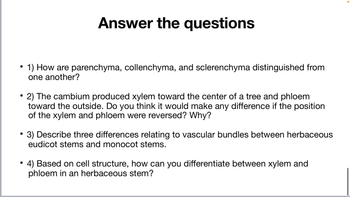 Answer the questions
1) How are parenchyma, collenchyma, and sclerenchyma distinguished from
one another?
2) The cambium produced xylem toward the center of a tree and phloem
toward the outside. Do you think it would make any difference if the position
of the xylem and phloem were reversed? Why?
•3) Describe three differences relating to vascular bundles between herbaceous
eudicot stems and monocot stems.
4) Based on cell structure, how can you differentiate between xylem and
phloem in an herbaceous stem?
