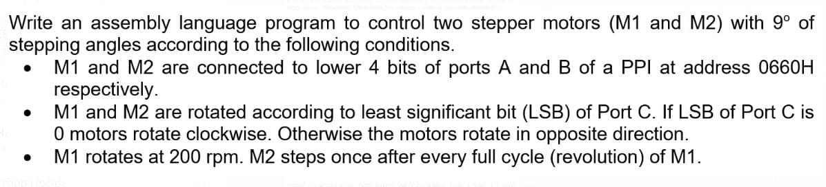 Write an assembly language program to control two stepper motors (M1 and M2) with 9° of
stepping angles according to the following conditions.
M1 and M2 are connected to lower 4 bits of ports A and B of a PPI at address 0660H
respectively.
M1 and M2 are rotated according to least significant bit (LSB) of Port C. If LSB of Port C is
O motors rotate clockwise. Otherwise the motors rotate in opposite direction.
M1 rotates at 200 rpm. M2 steps once after every full cycle (revolution) of M1.
