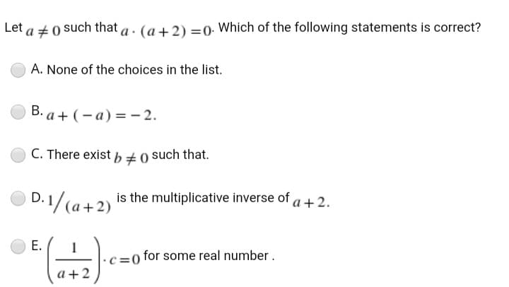 Let a +0 such that a . (a+2) =0. Which of the following statements is correct?
A. None of the choices in the list.
B. a+ (- a) =- 2.
C. There exist , +0 such that.
D. 1/(a+2) is the multiplicative inverse of a+2.
1
c =0 for some real number.
a+2
E.
