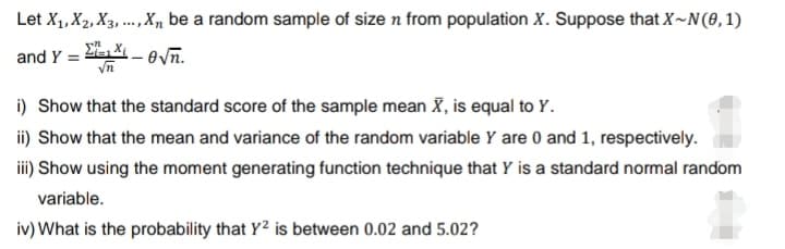 Let X₁, X2, X3,..., X₁ be a random sample of size n from population X. Suppose that X~N(0,1)
and Y =
-√n.
√n
i) Show that the standard score of the sample mean X, is equal to Y.
ii) Show that the mean and variance of the random variable Y are 0 and 1, respectively.
iii) Show using the moment generating function technique that Y is a standard normal random
variable.
iv) What is the probability that Y² is between 0.02 and 5.02?