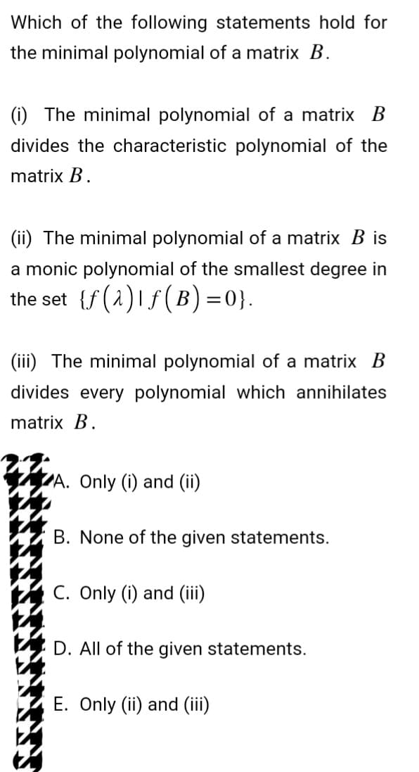Which of the following statements hold for
the minimal polynomial of a matrix B.
(i) The minimal polynomial of a matrix B
divides the characteristic polynomial of the
matrix B.
(ii) The minimal polynomial of a matrix B is
a monic polynomial of the smallest degree in
the set {f(2) f(B)=0}.
(iii) The minimal polynomial of a matrix B
divides every polynomial which annihilates
matrix B.
A. Only (i) and (ii)
B. None of the given statements.
C. Only (i) and (iii)
D. All of the given statements.
E. Only (ii) and (iii)