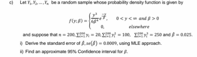c) Let Y₁, Y₂Y₁ be a random sample whose probability density function is given by
= { vare 7,
0,
f(y;B) = 684
0<y<∞o and ß>0
elsewhere
and suppose that n = 200,
y = 20, y = 100,
200
i) Derive the standard error of ß, se(B) = 0.0009, using MLE approach.
ii) Find an approximate 95% Confidence interval for B.
y = 250 and $ = 0.025.