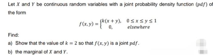 Let X and Y be continuous random variables with a joint probability density function (pdf) of
the form
f(x,y) = {k(x+y), 0≤x≤y≤1
0,
elsewhere
Find:
a) Show that the value of k = 2 so that f(x, y) is a joint pdf.
b) the marginal of X and Y.