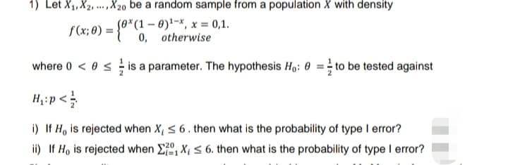 1) Let X₁, X2,...,X20 be a random sample from a population X with density
f (x; 0) = {(otherwise
x 0,1.
where 0 < 0≤is a parameter. The hypothesis Ho: to be tested against
H₁:p</
i) If H, is rejected when X, ≤ 6. then what is the probability of type I error?
ii) If Ho is rejected when X₁ X₁ ≤ 6. then what is the probability of type I error?