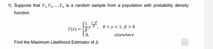 1) Suppose that Y₁, Y2,...,Y₁ is a random sample from a population with probability density
function
1,7,
f(x)=B³
Find the Maximum Likelihood Estimator of B.
0<y<1; ß>0
elsewhere