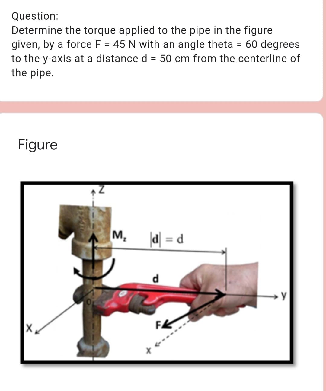 Question:
Determine the torque applied to the pipe in the figure
given, by a force F = 45 N with an angle theta = 60 degrees
to the y-axis at a distance d = 50 cm from the centerline of
the pipe.
%3D
Figure
M,
d = d
d
FK

