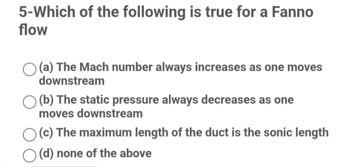 5-Which of the following is true for a Fanno
flow
(a) The Mach number always increases as one moves
downstream
(b) The static pressure always decreases as one
moves downstream
(c) The maximum length of the duct is the sonic length
(d) none of the above