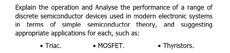Explain the operation and Analyse the performance of a range of
discrete semiconductor devices used in modern electronic systems
in terms of simple semiconductor theory, and suggesting
appropriate applications for each, such as:
Triac.
• MOSFET.
Thyristors.