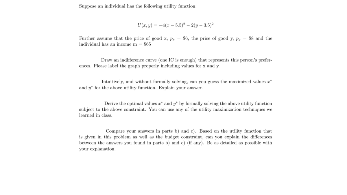 Suppose an individual has the following utility function:
U (x, y) = –4(x – 5.5)2 – 2(y – 3.5)2
Further assume that the price of good x, Px = $6, the price of good y, Py = $8 and the
individual has an income m = $65
Draw an indifference curve (one IC is enough) that represents this person's prefer-
ences. Please label the graph properly including values for x and y.
Intuitively, and without formally solving, can you guess the maximized values x*
and y* for the above utility function. Explain your answer.
Derive the optimal values r* and y* by formally solving the above utility function
subject to the above constraint. You can use any of the utility maximization techniques we
learned in class.
Compare your answers in parts b) and c). Based on the utility function that
is given in this problem as well as the budget constraint, can you explain the differences
between the answers you found in parts b) and c) (if any). Be as detailed as possible with
your explanation.
