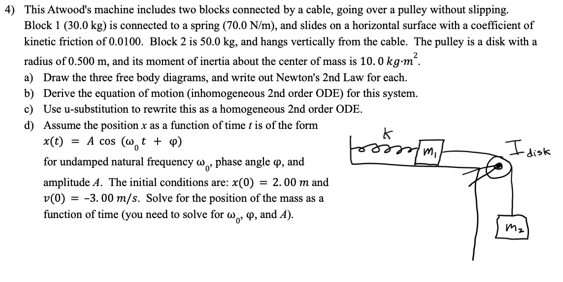 4) This Atwood's machine includes two blocks connected by a cable, going over a pulley without slipping.
Block 1 (30.0 kg) is connected to a spring (70.0 N/m), and slides on a horizontal surface with a coefficient of
kinetic friction of 0.0100. Block 2 is 50.0 kg, and hangs vertically from the cable. The pulley is a disk with a
radius of 0.500 m, and its moment of inertia about the center of mass is 10. 0 kg-m“.
a) Draw the three free body diagrams, and write out Newton's 2nd Law for each.
b) Derive the equation of motion (inhomogeneous 2nd order ODE) for this system.
c) Use u-substitution to rewrite this as a homogeneous 2nd order ODE.
d) Assume the position x as a function of time t is of the form
x(t) = A cos (wt + p)
I disk
for undamped natural frequency w, phase angle P, and
amplitude A. The initial conditions are: x(0)
v(0) = -3. 00 m/s. Solve for the position of the mass as a
function of time (you need to solve for w, 4, and A).
= 2. 00 m and
Mz
