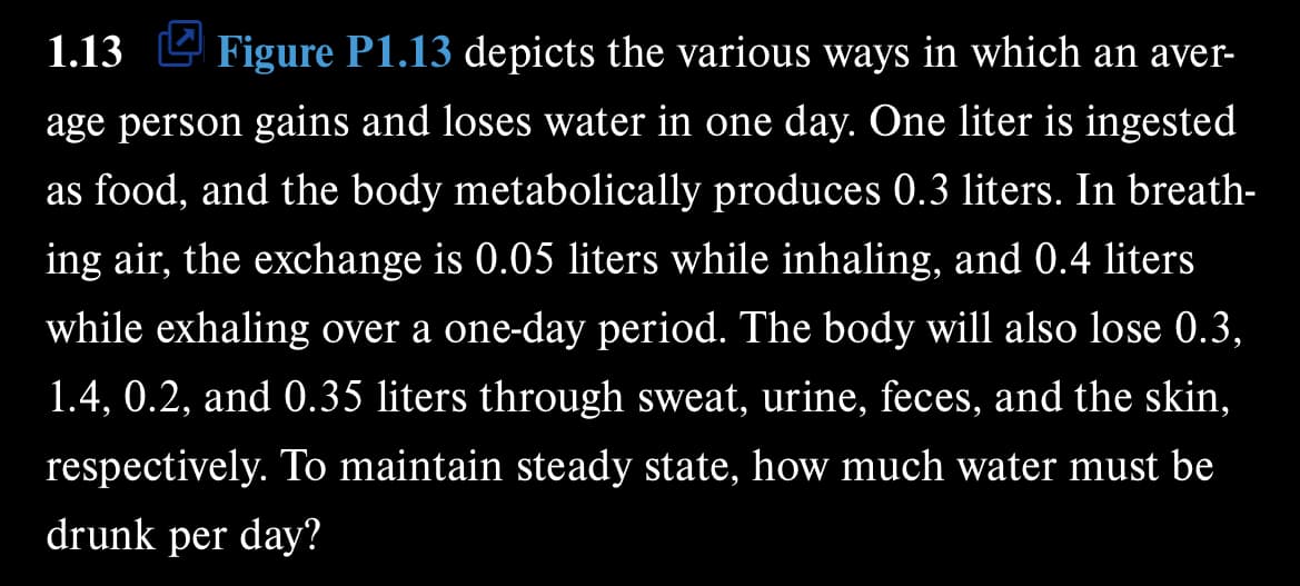 1.13 Figure P1.13 depicts the various ways in which an aver-
age person gains and loses water in one day. One liter is ingested
as food, and the body metabolically produces 0.3 liters. In breath-
ing air, the exchange is 0.05 liters while inhaling, and 0.4 liters
while exhaling over a one-day period. The body will also lose 0.3,
1.4, 0.2, and 0.35 liters through sweat, urine, feces, and the skin,
respectively. To maintain steady state, how much water must be
drunk per day?