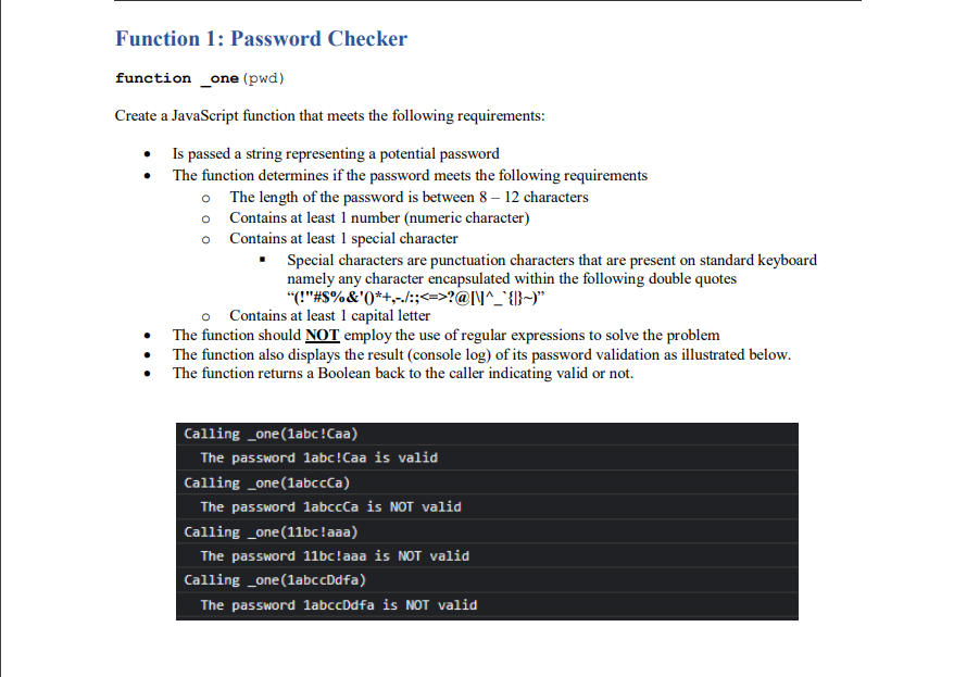 Function 1: Password Checker
function _one (pwd)
Create a JavaScript function that meets the following requirements:
• Is passed a string representing a potential password
The function determines if the password meets the following requirements
o The length of the password is between 8 – 12 characters
o Contains at least 1 number (numeric character)
o Contains at least 1 special character
Special characters are punctuation characters that are present on standard keyboard
namely any character encapsulated within the following double quotes
"("#S%&'0*+,-/:;<=>?@l\^_'{}~)"
o Contains at least 1 capital letter
• The function should NOT employ the use of regular expressions to solve the problem
The function also displays the result (console log) of its password validation as illustrated below.
• The function returns a Boolean back to the caller indicating valid or not.
Calling _one(labc!Caa)
The password labc!Caa is valid
Calling _one(labccCa)
The password labccCa is NOT valid
Calling _one(11bc!aaa)
The password 11bc!aaa is NOT valid
Calling _one(1abccDdfa)
The password labccDdfa is NOT valid
