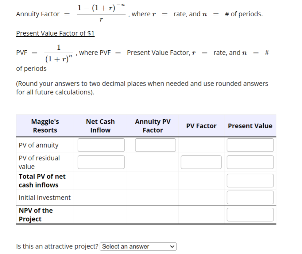 Annuity Factor =
Present Value Factor of $1
PVE =
1
(1 + r)”
of periods
Maggie's
Resorts
1 − (1 + r)¯”
r
PV of annuity
PV of residual
value
Total PV of net
cash inflows
Initial Investment
NPV of the
Project
I
where r
Net Cash
Inflow
where PVF = Present Value Factor, r =
= rate, and n
(Round your answers to two decimal places when needed and use rounded answers
for all future calculations).
Annuity PV
Factor
Is this an attractive project? Select an answer
=
# of periods.
rate, and n = #
PV Factor Present Value