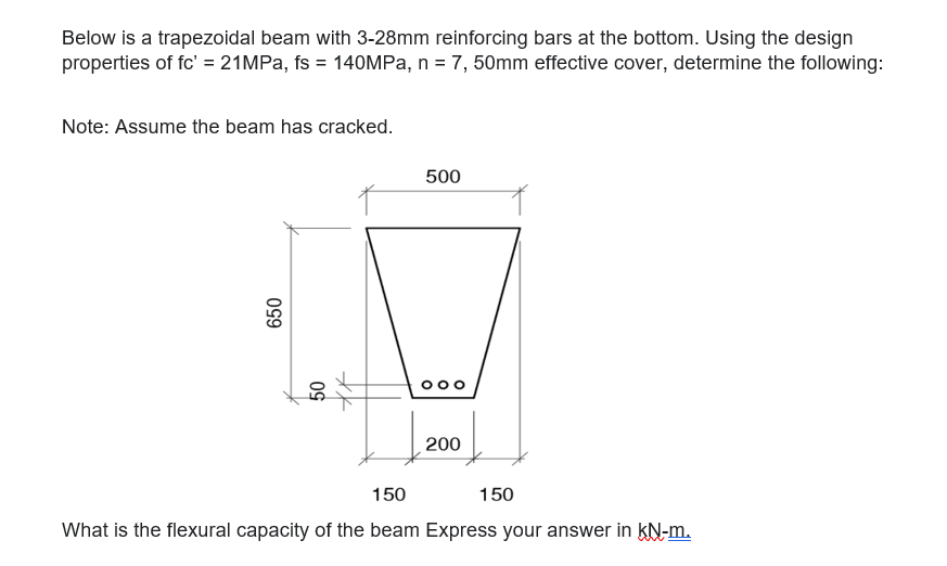 Below is a trapezoidal beam with 3-28mm reinforcing bars at the bottom. Using the design
properties of fc' = 21MPa, fs = 140MPa, n = 7, 50mm effective cover, determine the following:
Note: Assume the beam has cracked.
650
50
500
ܘܘܘ
200
150
150
What is the flexural capacity of the beam Express your answer in KN-m.