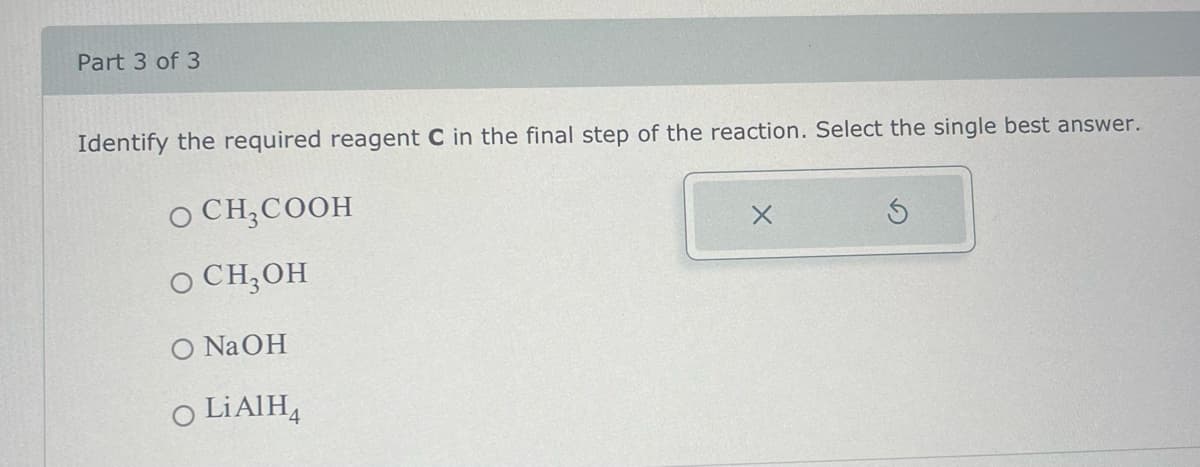 Part 3 of 3
Identify the required reagent C in the final step of the reaction. Select the single best answer.
O CH₂COOH
O CH₂OH
O NaOH
O LiAlH4