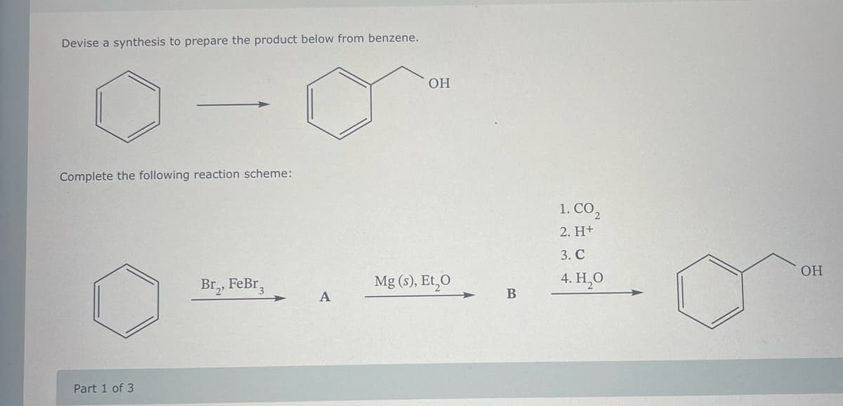 Devise a synthesis to prepare the product below from benzene.
Complete the following reaction scheme:
Part 1 of 3
Br₂, FeBr 3
OH
Mg(s), Et O
B
1. CO₂
2. H+
3. C
4. H₂O
OH