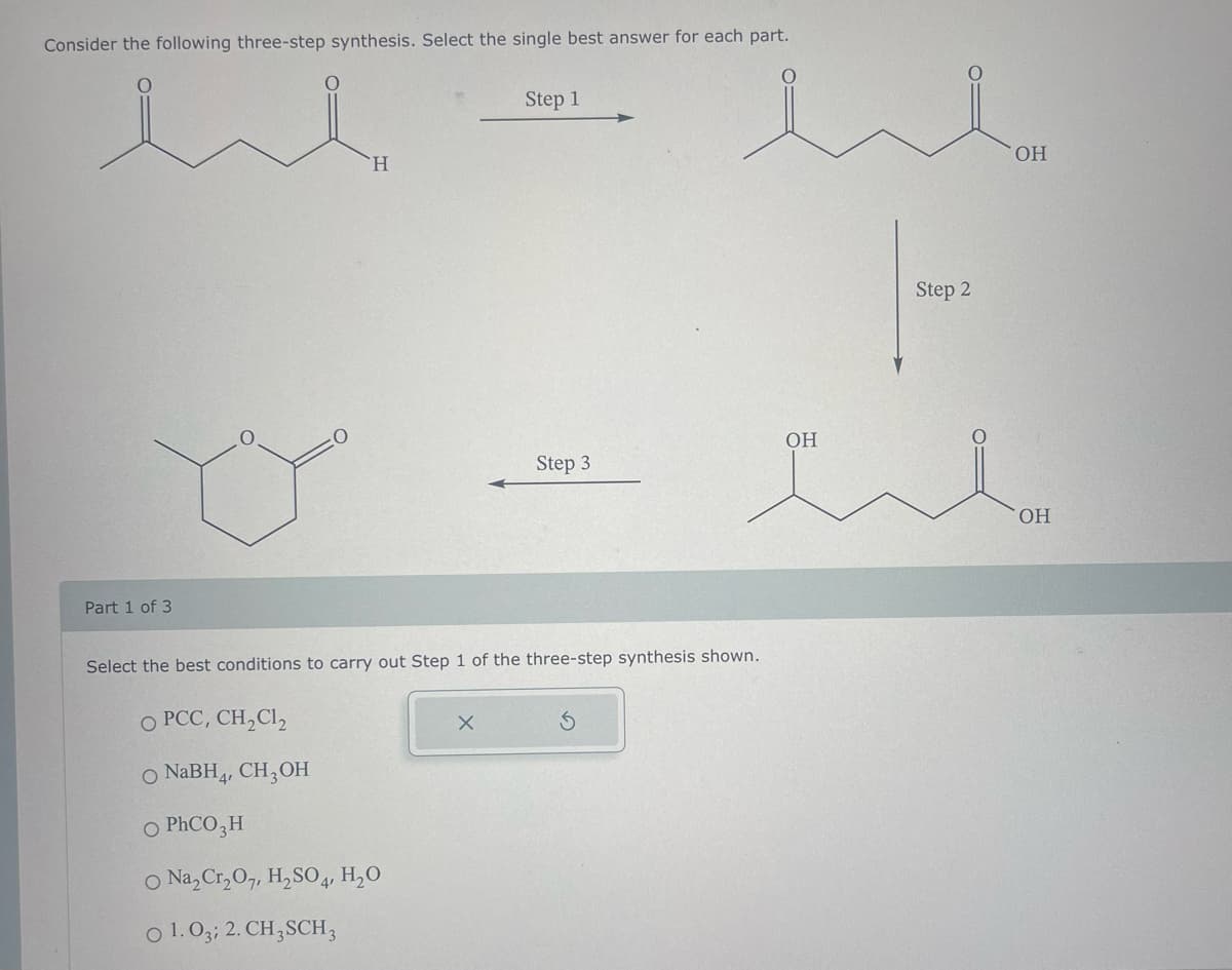 Consider the following three-step synthesis. Select the single best answer for each part.
ui
Part 1 of 3
H
O PCC, CH₂Cl₂
O NaBH4, CH3OH
O PHCO3H
O Na₂Cr₂O7, H₂SO4, H₂O
01.03; 2. CH3SCH 3
Step 1
X
Step 3
Select the best conditions to carry out Step 1 of the three-step synthesis shown.
u
S
OH
|-
Step 2
OH
OH