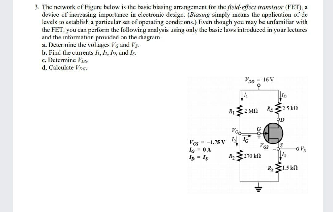 3. The network of Figure below is the basic biasing arrangement for the field-effect transistor (FET), a
device of increasing importance in electronic design. (Biasing simply means the application of de
levels to establish a particular set of operating conditions.) Even though you may be unfamiliar with
the FET, you can perform the following analysis using only the basic laws introduced in your lectures
and the information provided on the diagram.
a. Determine the voltages VG and Vs.
b. Find the currents I1, h, ID, and Is.
c. Determine V Ds-
d. Calculate VpG-
VDD = 16 V
ID
R 32 MN
Rp2.5 kN
오D
VGO
G
I, T
VGS
as = -1.75 V
IG = 0 A
Ip = Is
oVs
R2
270 kN
Is
Rs 1.5 kN
