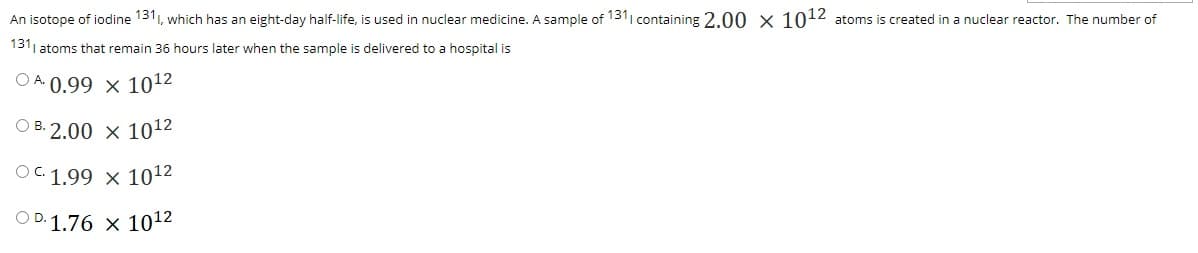 An isotope of iodine 1311, which has an eight-day half-life, is used in nuclear medicine. A sample of 1311 containing 2.0 0 x 1012 atoms is created in a nuclear reactor. The number of
1311 atoms that remain 36 hours later when the sample is delivered to a hospital is
O A. 0.99 × 1012
O B. 2.00 x 1012
OC 1.99 x 1012
O D. 1.76 x 1012
