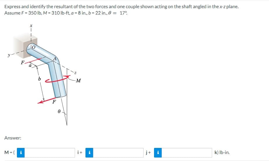 Express and identify the resultant of the two forces and one couple shown acting on the shaft angled in the x-z plane.
Assume F = 350 lb, M = 310 lb-ft, a = 8 in., b = 22 in., 0 = 17%
10
F. a
-M
k) lb-in.
i
Answer:
M = (i
b
F
Ө
i+ i
j+
