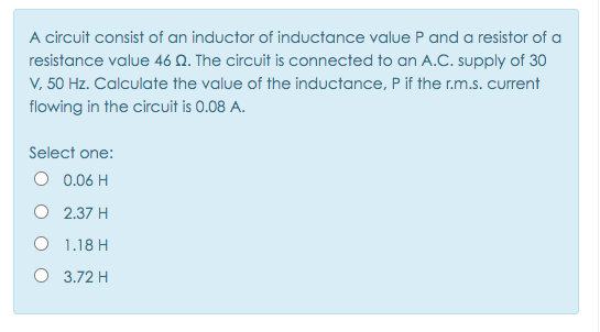 A circuit consist of an inductor of inductance value P and a resistor of a
resistance value 46 Q. The circuit is connected to an A.C. supply of 30
V, 50 Hz. Calculate the value of the inductance, P if the r.m.s. current
flowing in the circuit is 0.08 A.
Select one:
O 0.06 H
O 2.37 H
O 1.18 H
O 3.72 H
