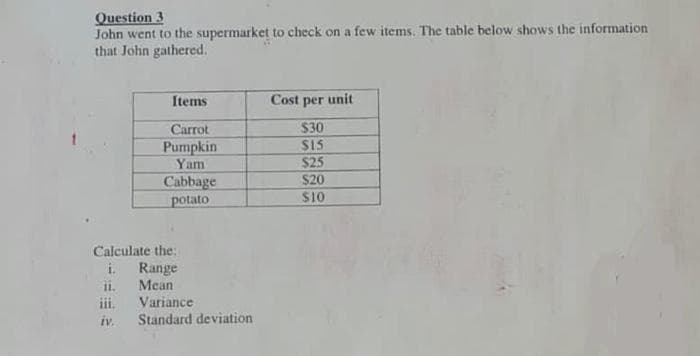 Question 3
John went to the supermarket to check on a few items. The table below shows the information
that John gathered.
Items
Cost per unit
$30
$15
$25
Carrot
Pumpkin
Yam
Cabbage
$20
$10
potato
Calculate the:
Range
Mean
Variance
i.
1.
111.
iv.
Standard deviation

