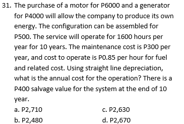 31. The purchase of a motor for P6000 and a generator
for P4000 will allow the company to produce its own
energy. The configuration can be assembled for
P500. The service will operate for 1600 hours per
year for 10 years. The maintenance cost is P300 per
year, and cost to operate is PO.85 per hour for fuel
and related cost. Using straight line depreciation,
what is the annual cost for the operation? There is a
P400 salvage value for the system at the end of 10
year.
a. P2,710
c. P2,630
b. P2,480
d. P2,670
